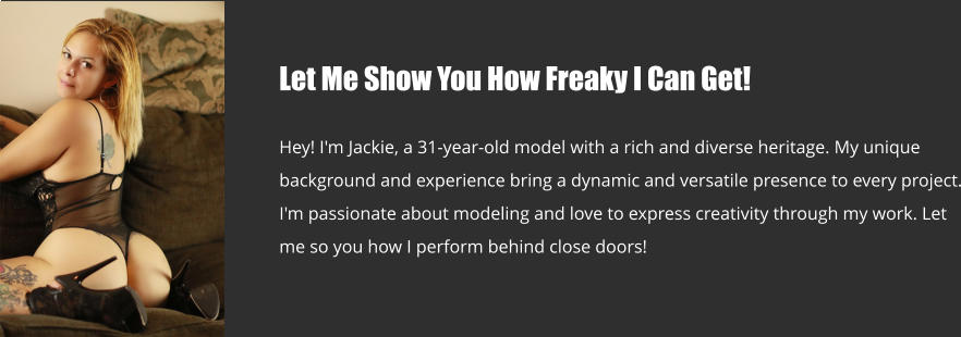 Let Me Show You How Freaky I Can Get!  Hey! I'm Jackie, a 31-year-old model with a rich and diverse heritage. My unique background and experience bring a dynamic and versatile presence to every project. I'm passionate about modeling and love to express creativity through my work. Let me so you how I perform behind close doors!