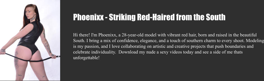 Phoenixx - Striking Red-Haired from the South  Hi there! I'm Phoenixx, a 28-year-old model with vibrant red hair, born and raised in the beautiful South. I bring a mix of confidence, elegance, and a touch of southern charm to every shoot. Modeling is my passion, and I love collaborating on artistic and creative projects that push boundaries and celebrate individuality.  Download my nude a sexy videos today and see a side of me thats unforgettable!