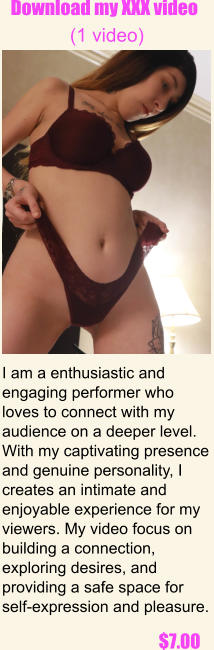 I am a enthusiastic and engaging performer who loves to connect with my audience on a deeper level. With my captivating presence and genuine personality, I creates an intimate and enjoyable experience for my viewers. My video focus on building a connection, exploring desires, and providing a safe space for self-expression and pleasure.  $7.00 Download my XXX video   (1 video) .